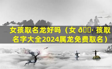 女孩取名龙好吗（女 🌷 孩取名字大全2024属龙免费取名）